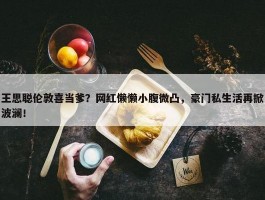 王思聪伦敦喜当爹？网红懒懒小腹微凸，豪门私生活再掀波澜！