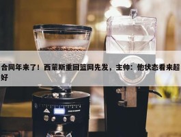 合同年来了！西蒙斯重回篮网先发，主帅：他状态看来超好