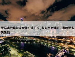 罗马客战埃尔夫斯堡：迪巴拉_多夫比克替补，肖穆罗多夫出战