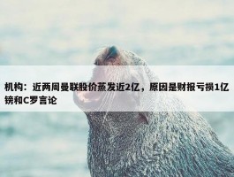 机构：近两周曼联股价蒸发近2亿，原因是财报亏损1亿镑和C罗言论