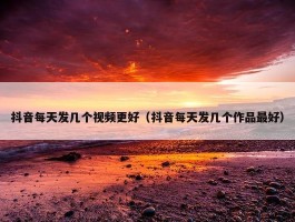 抖音每天发几个视频更好（抖音每天发几个作品最好）