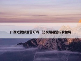 广西短视频运营好吗，短视频运营招聘骗局