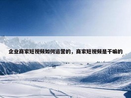 企业商家短视频如何运营的，商家短视频是干嘛的