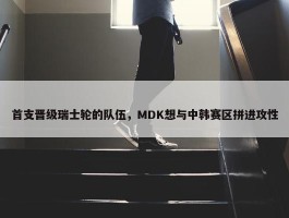 首支晋级瑞士轮的队伍，MDK想与中韩赛区拼进攻性