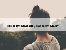 抖音音浪怎么换钱最快，抖音音浪怎么换钱?