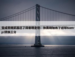 变成常规武器还了得普理查德：休赛期加练了运球&转换三分