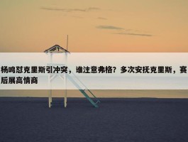 杨鸣怼克里斯引冲突，谁注意弗格？多次安抚克里斯，赛后展高情商