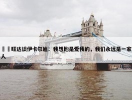 ❤️旺达谈伊卡尔迪：我想他是爱我的，我们永远是一家人