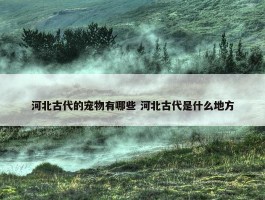 河北古代的宠物有哪些 河北古代是什么地方