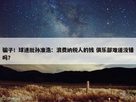 骗子！球迷批孙准浩：浪费纳税人的钱 俱乐部难道没错吗？