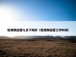 短视频运营几点下班好（短视频运营工作时间）