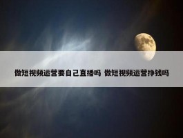 做短视频运营要自己直播吗 做短视频运营挣钱吗