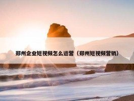 郑州企业短视频怎么运营（郑州短视频营销）