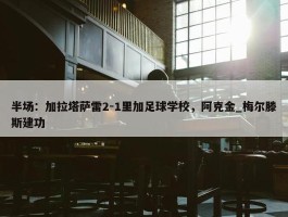 半场：加拉塔萨雷2-1里加足球学校，阿克金_梅尔滕斯建功