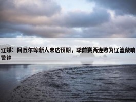 辽媒：阿丘尔等新人未达预期，季前赛两连败为辽篮敲响警钟