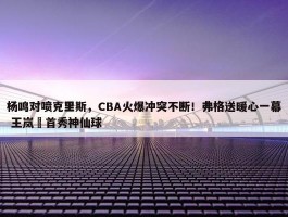 杨鸣对喷克里斯，CBA火爆冲突不断！弗格送暖心一幕 王岚嵚首秀神仙球