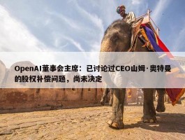 OpenAI董事会主席：已讨论过CEO山姆·奥特曼的股权补偿问题，尚未决定