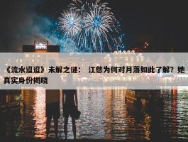 《流水迢迢》未解之谜： 江慈为何对月落如此了解？她真实身份揭晓