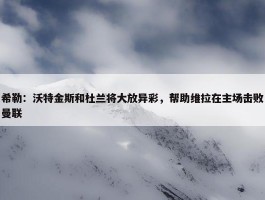 希勒：沃特金斯和杜兰将大放异彩，帮助维拉在主场击败曼联