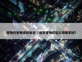 宠物托管哪家好南京（南京宠物托运公司哪家好）