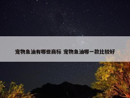 宠物鱼油有哪些商标 宠物鱼油哪一款比较好