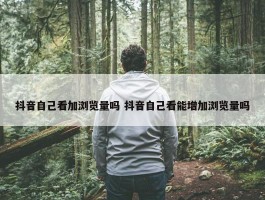 抖音自己看加浏览量吗 抖音自己看能增加浏览量吗