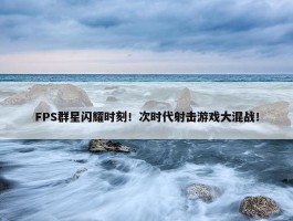 FPS群星闪耀时刻！次时代射击游戏大混战！