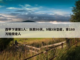 西甲下课第1人：执教99天，9场3分垫底，拿180万赔偿走人