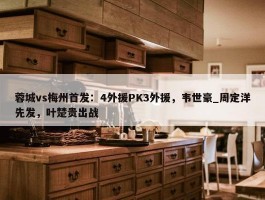 蓉城vs梅州首发：4外援PK3外援，韦世豪_周定洋先发，叶楚贵出战