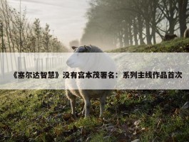 《塞尔达智慧》没有宫本茂署名：系列主线作品首次