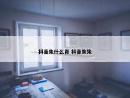 抖音朱什么青 抖音朱朱