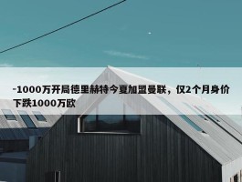 -1000万开局德里赫特今夏加盟曼联，仅2个月身价下跌1000万欧