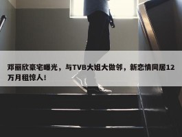 邓丽欣豪宅曝光，与TVB大姐大做邻，新恋情同居12万月租惊人！