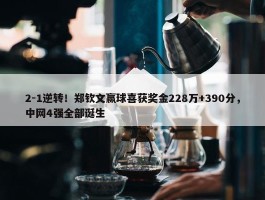 2-1逆转！郑钦文赢球喜获奖金228万+390分，中网4强全部诞生