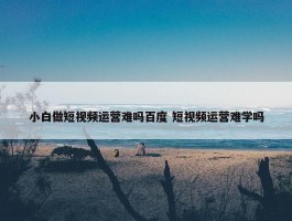 小白做短视频运营难吗百度 短视频运营难学吗