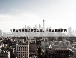 内蒙古短视频运营怎么做，内蒙古视频营销