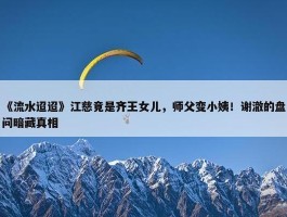 《流水迢迢》江慈竟是齐王女儿，师父变小姨！谢澈的盘问暗藏真相