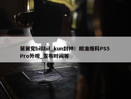 舅舅党billbil_kun封神！精准爆料PS5 Pro外观_发布时间等