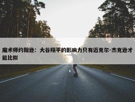 魔术师约翰逊：大谷翔平的影响力只有迈克尔-杰克逊才能比拟