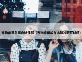 宠物疫苗怎样存储保鲜（宠物疫苗放在冰箱冷藏可以吗）