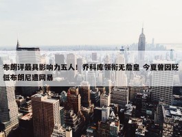 布朗评最具影响力五人！乔科库领衔无詹皇 今夏曾因贬低布朗尼遭网暴