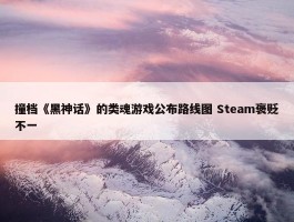 撞档《黑神话》的类魂游戏公布路线图 Steam褒贬不一