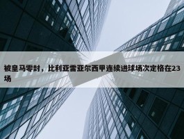 被皇马零封，比利亚雷亚尔西甲连续进球场次定格在23场