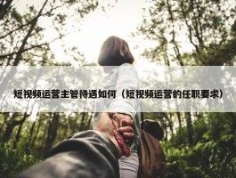 短视频运营主管待遇如何（短视频运营的任职要求）