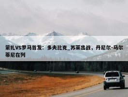 蒙扎VS罗马首发：多夫比克_苏莱出战，丹尼尔-马尔蒂尼在列