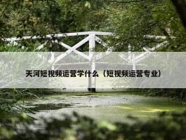 天河短视频运营学什么（短视频运营专业）