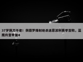 37岁佩刀不老！佩德罗爆射绝杀送恩波利赛季首败，蓝鹰升意甲第4