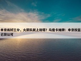 申京练好三分，火箭队就上双塔？乌度卡摊牌：申京投篮已获认可