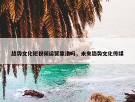 趋势文化短视频运营靠谱吗，未来趋势文化传媒