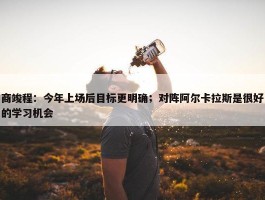 商竣程：今年上场后目标更明确；对阵阿尔卡拉斯是很好的学习机会